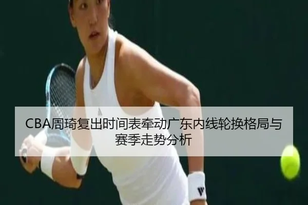 CBA周琦复出时间表牵动广东内线轮换格局与赛季走势分析